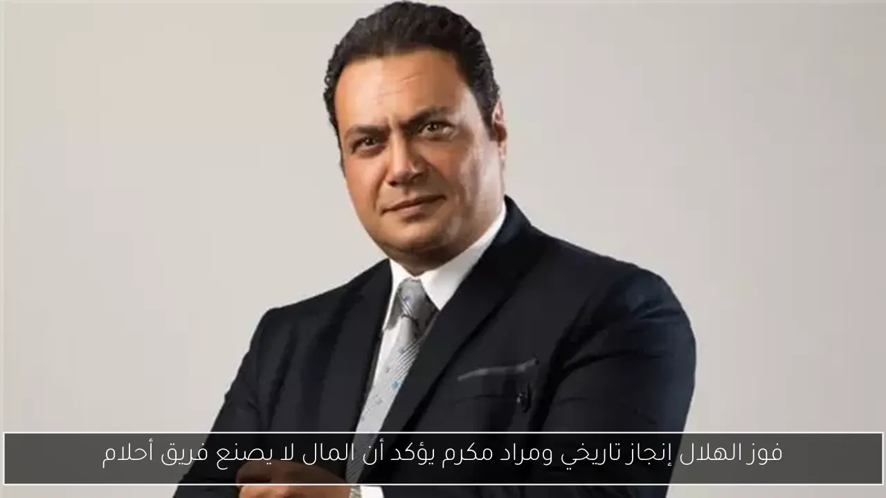 فوز الهلال إنجاز تاريخي ومراد مكرم يؤكد أن المال لا يصنع فريق أحلام