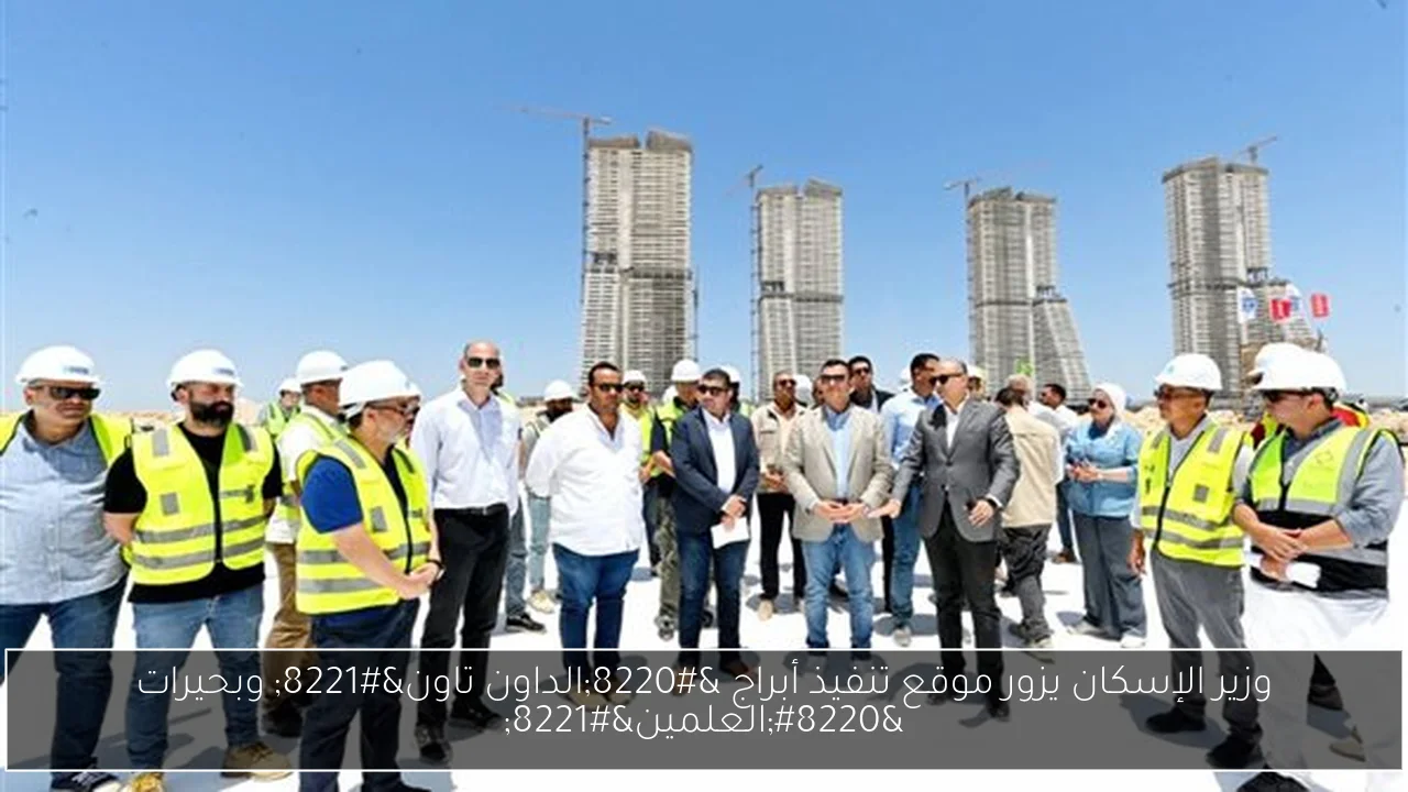 وزير الإسكان يزور موقع تنفيذ أبراج “الداون تاون” وبحيرات “العلمين”