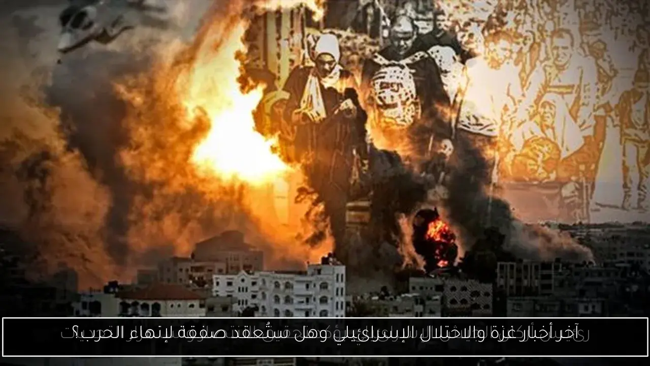 آخر أخبار غزة والاحتلال الإسرائيلي وهل ستُعقد صفقة لإنهاء الحرب؟