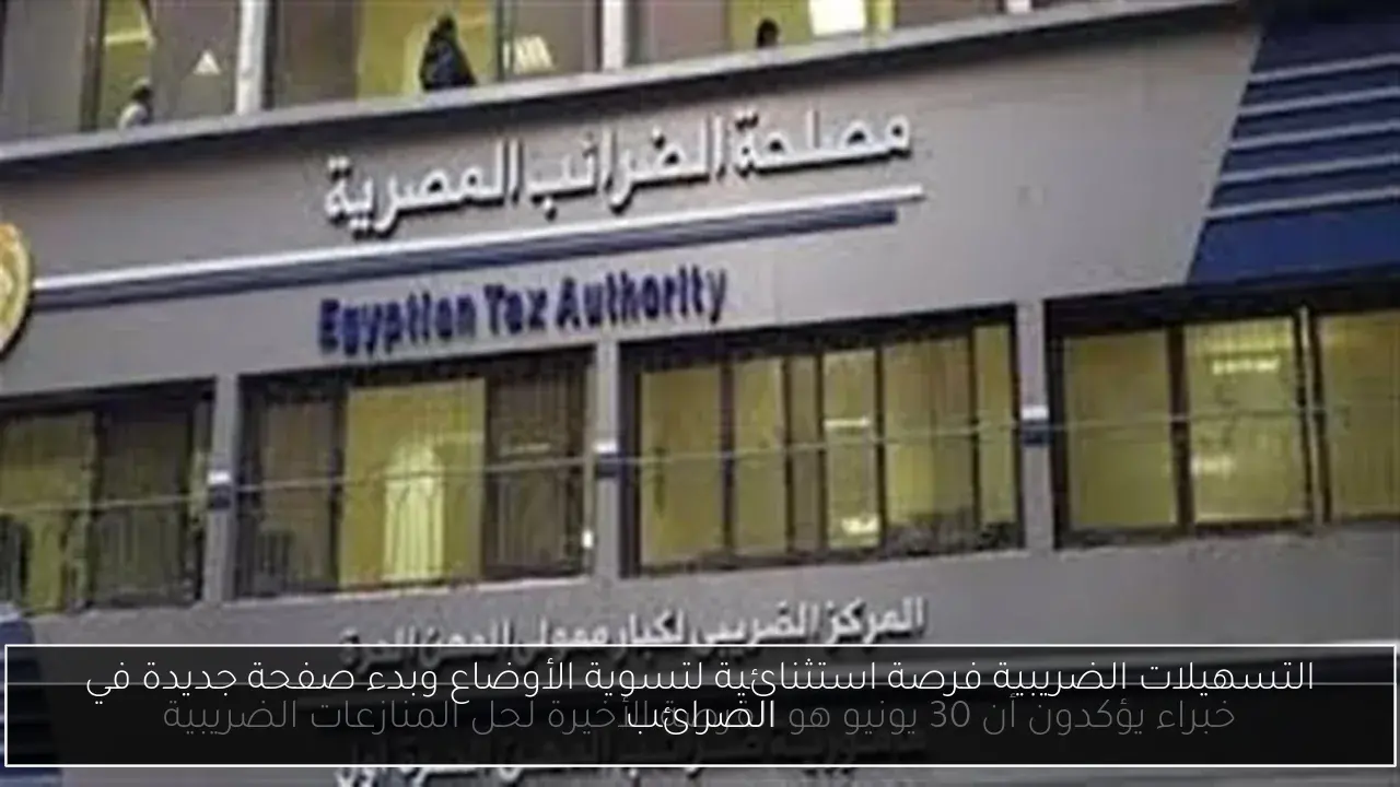 التسهيلات الضريبية فرصة استثنائية لتسوية الأوضاع وبدء صفحة جديدة في الضرائب