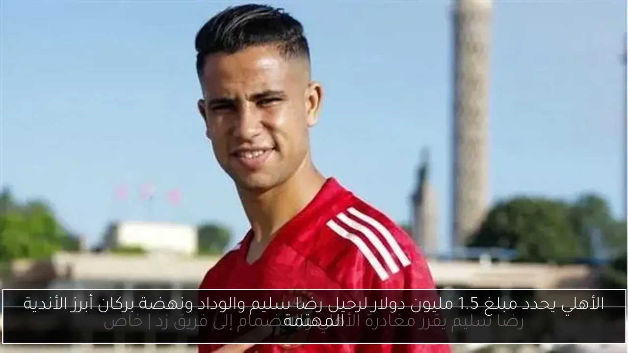 الأهلي يحدد مبلغ 1.5 مليون دولار لرحيل رضا سليم والوداد ونهضة بركان أبرز الأندية المهتمة