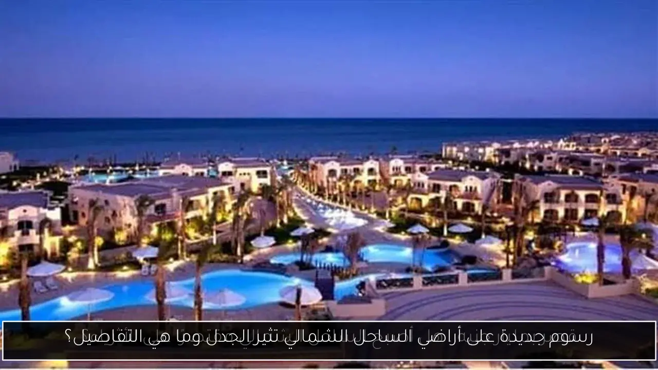 رسوم جديدة على أراضي الساحل الشمالي تثير الجدل وما هي التفاصيل؟