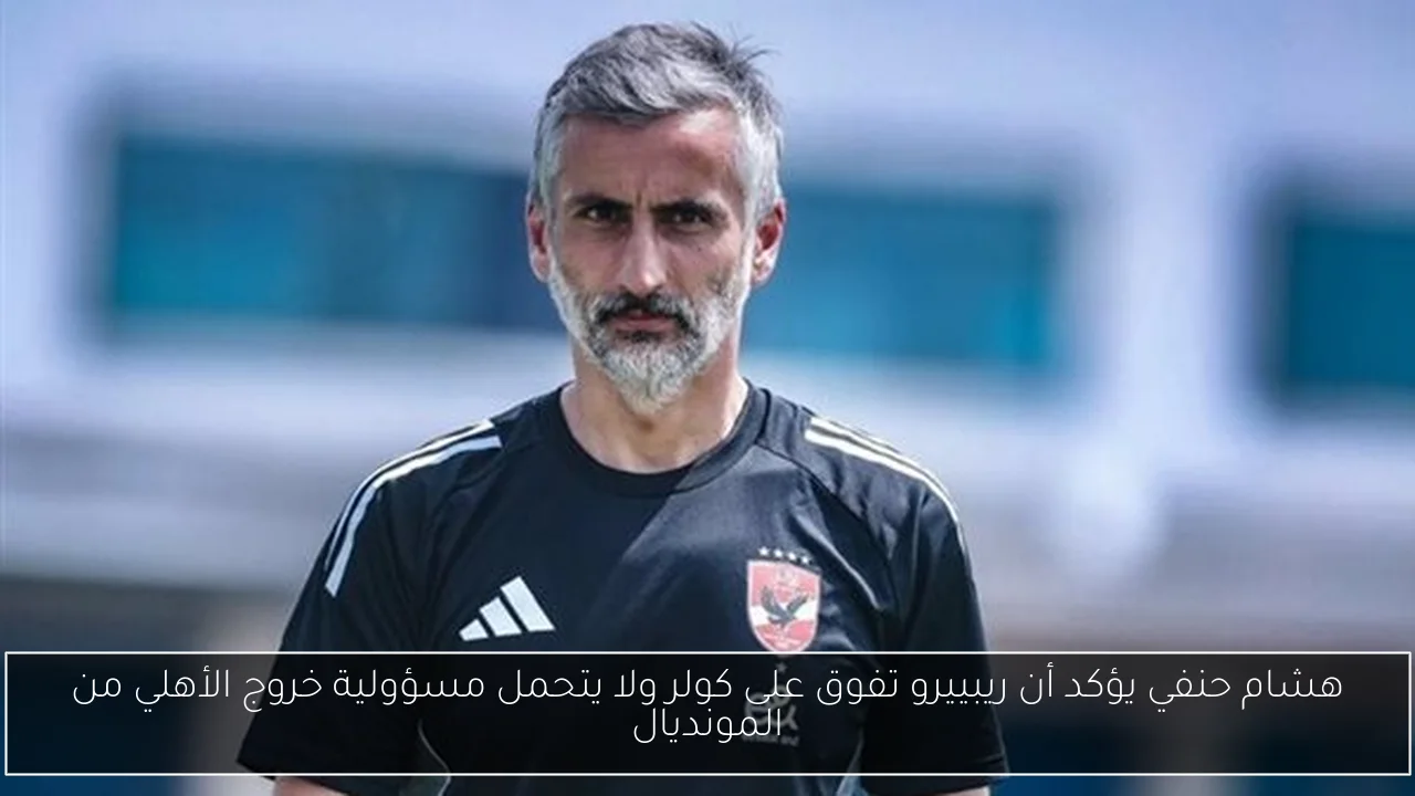 هشام حنفي يؤكد أن ريبييرو تفوق على كولر ولا يتحمل مسؤولية خروج الأهلي من المونديال