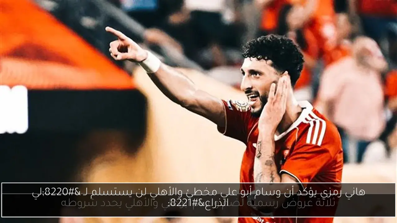هاني رمزي يؤكد أن وسام أبو علي مخطئ والأهلي لن يستسلم لـ “لي الذراع”