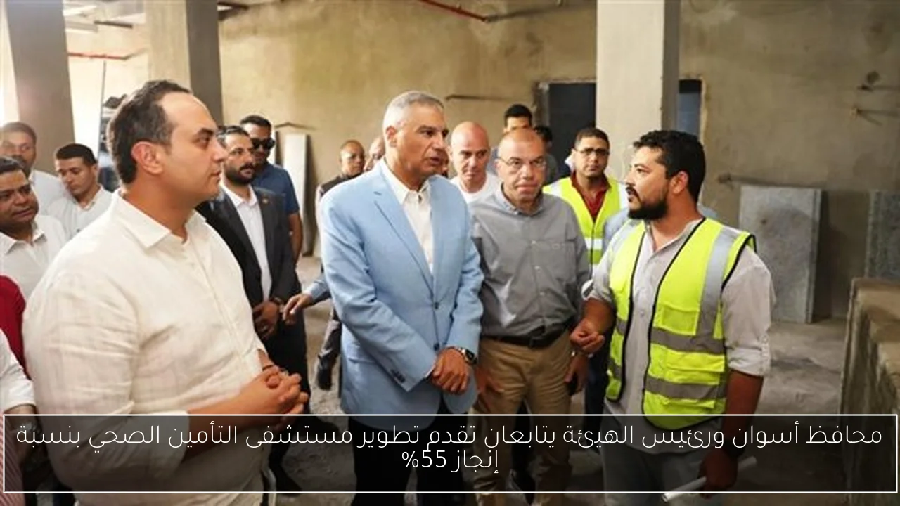 محافظ أسوان ورئيس الهيئة يتابعان تقدم تطوير مستشفى التأمين الصحي بنسبة إنجاز 55%