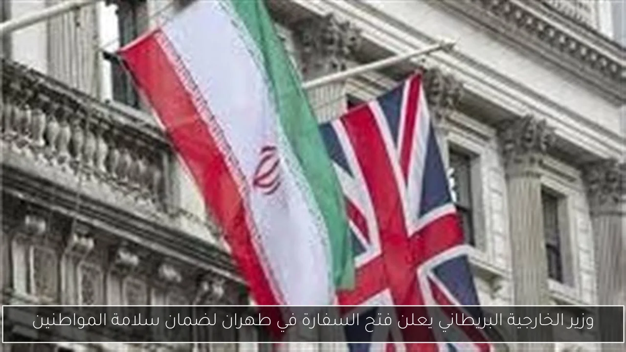 وزير الخارجية البريطاني يعلن فتح السفارة في طهران لضمان سلامة المواطنين