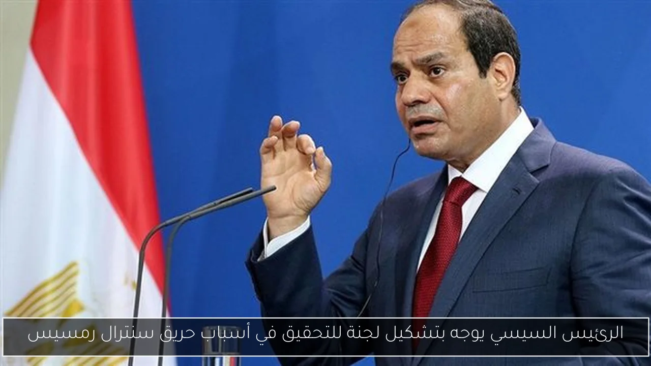 الرئيس السيسي يوجه بتشكيل لجنة للتحقيق في أسباب حريق سنترال رمسيس