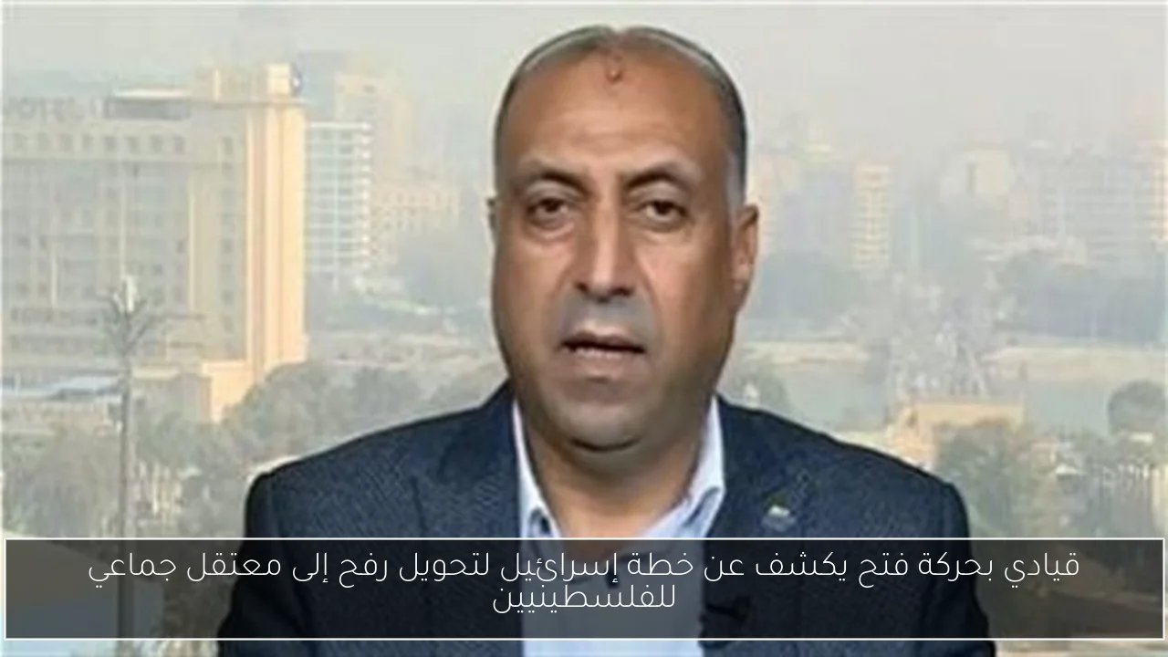 قيادي بحركة فتح يكشف عن خطة إسرائيل لتحويل رفح إلى معتقل جماعي للفلسطينيين