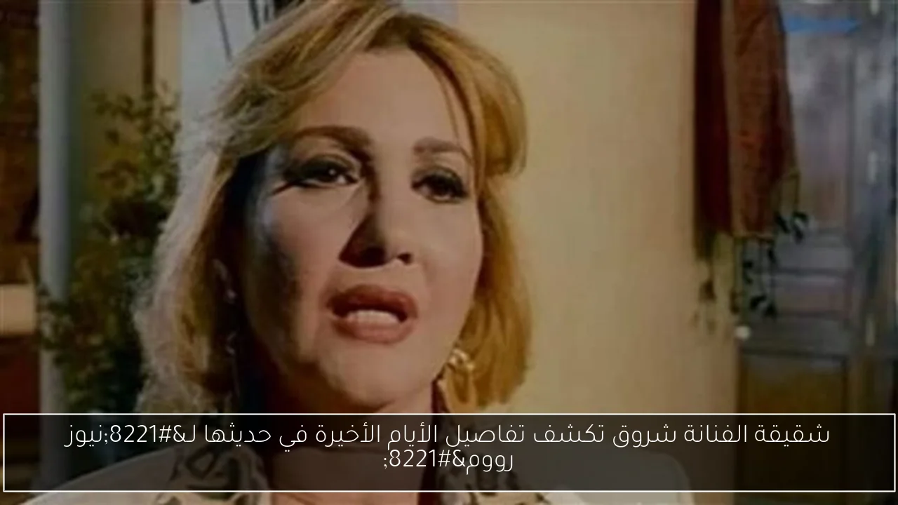 شقيقة الفنانة شروق تكشف تفاصيل الأيام الأخيرة في حديثها لـ”نيوز رووم”