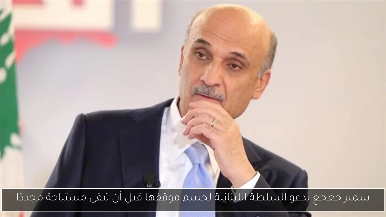 سمير جعجع يدعو السلطة اللبنانية لحسم موقفها قبل أن تبقى مستباحة مجددًا