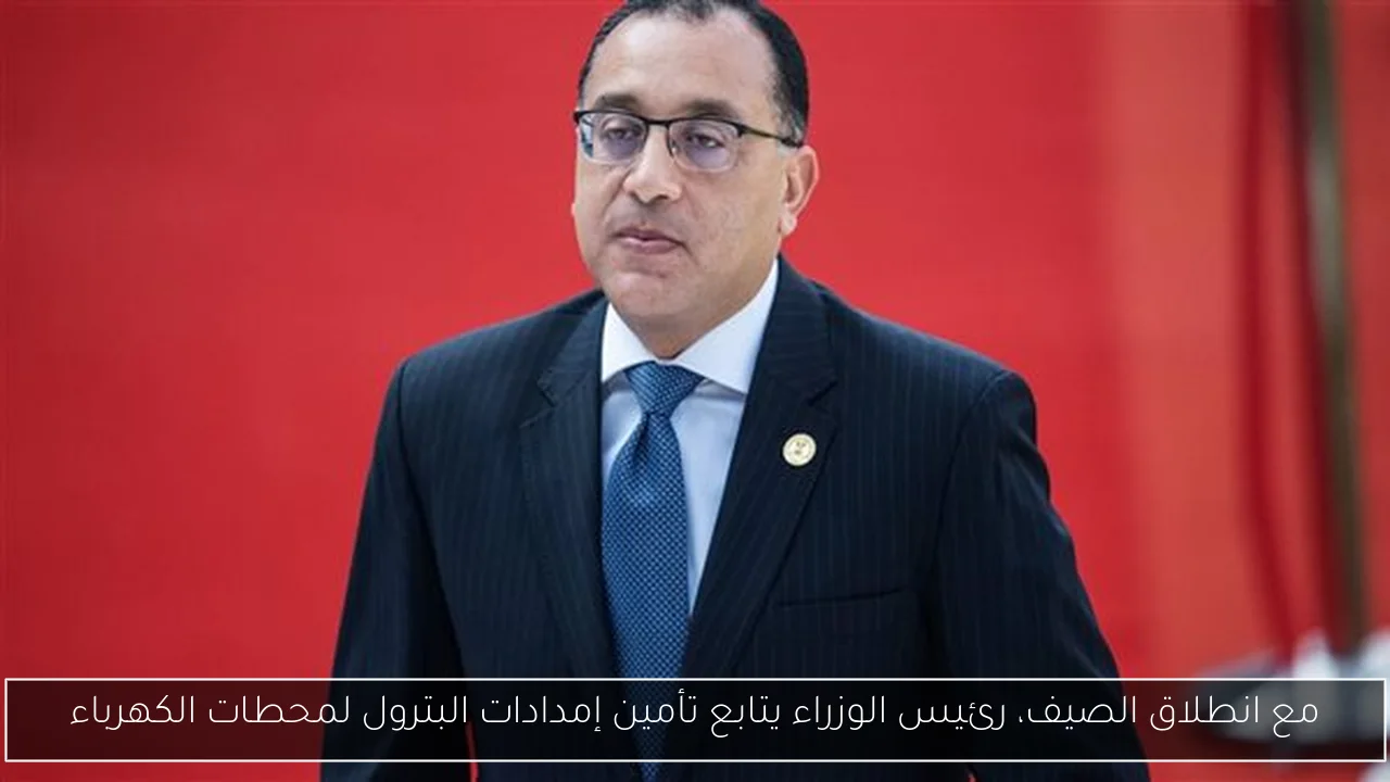 مع انطلاق الصيف، رئيس الوزراء يتابع تأمين إمدادات البترول لمحطات الكهرباء