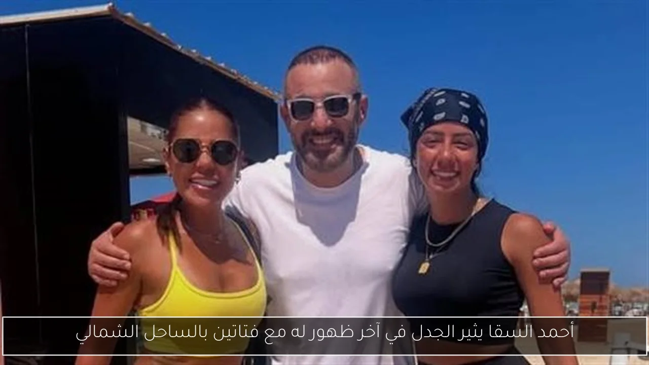 أحمد السقا يثير الجدل في آخر ظهور له مع فتاتين بالساحل الشمالي