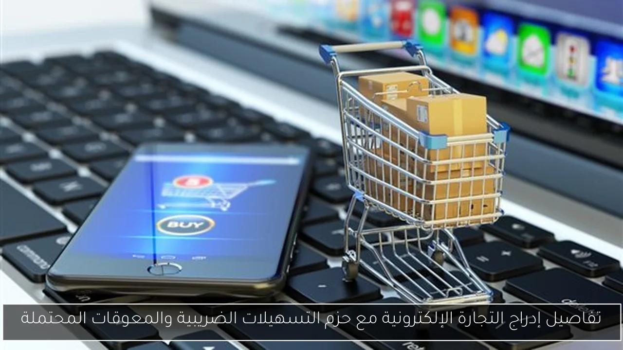 تفاصيل إدراج التجارة الإلكترونية مع حزم التسهيلات الضريبية والمعوقات المحتملة