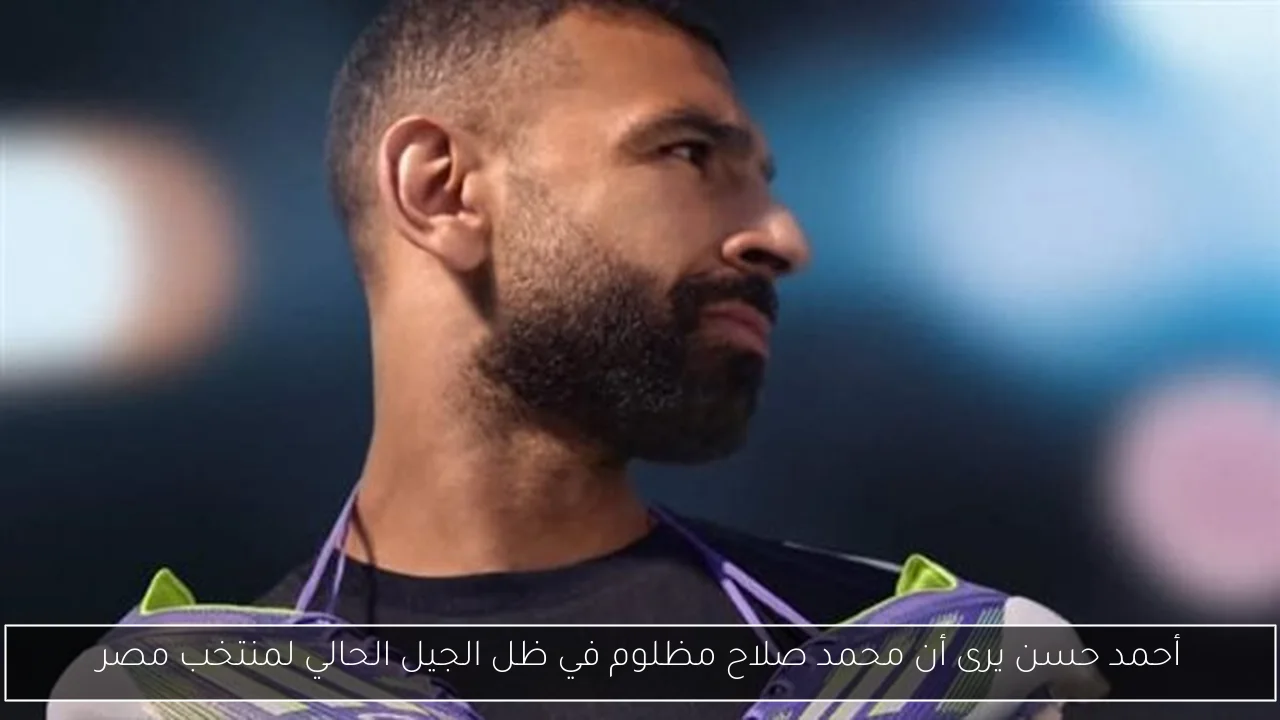 أحمد حسن يرى أن محمد صلاح مظلوم في ظل الجيل الحالي لمنتخب مصر