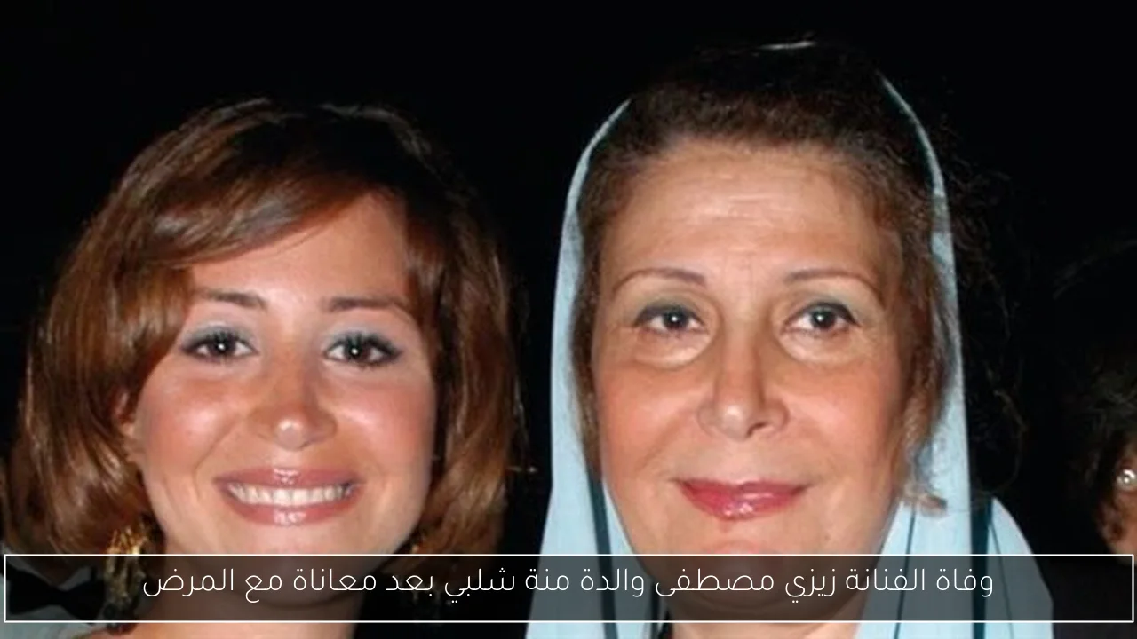 وفاة الفنانة زيزي مصطفى والدة منة شلبي بعد معاناة مع المرض