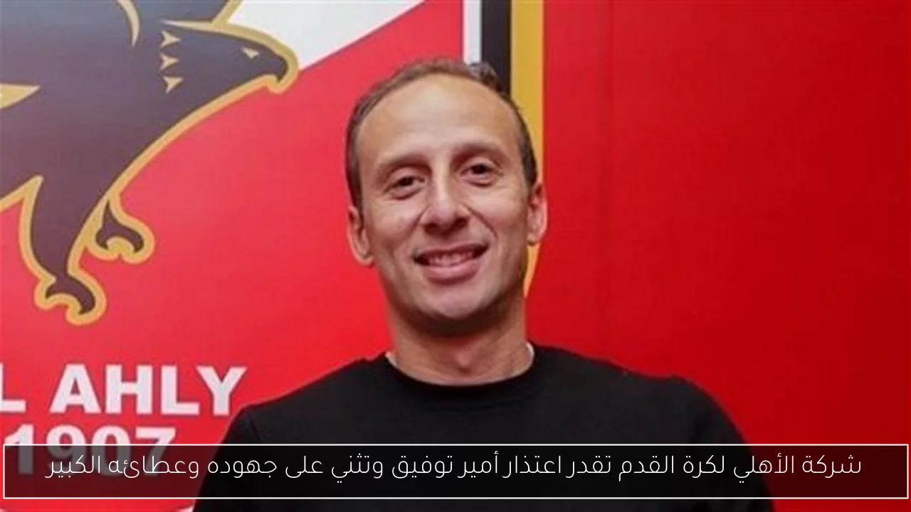 شركة الأهلي لكرة القدم تقدر اعتذار أمير توفيق وتثني على جهوده وعطائه الكبير