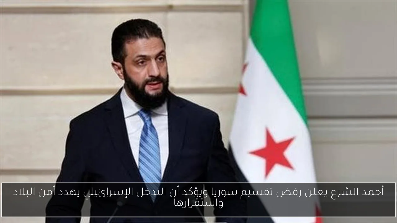 أحمد الشرع يعلن رفض تقسيم سوريا ويؤكد أن التدخل الإسرائيلي يهدد أمن البلاد واستقرارها