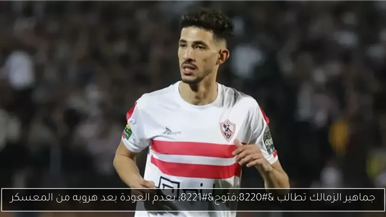 جماهير الزمالك تطالب “فتوح” بعدم العودة بعد هروبه من المعسكر