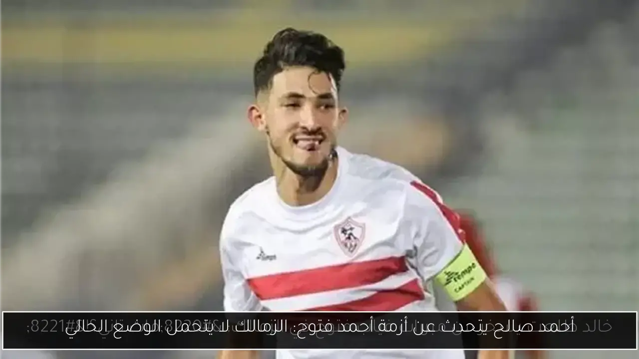 أحمد صالح يتحدث عن أزمة أحمد فتوح: الزمالك لا يتحمل الوضع الحالي