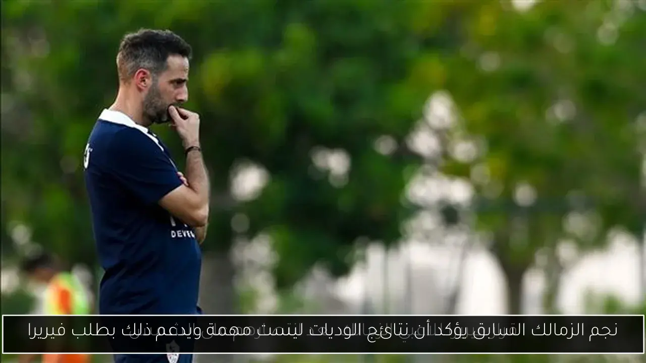 نجم الزمالك السابق يؤكد أن نتائج الوديات ليست مهمة ويدعم ذلك بطلب فيريرا