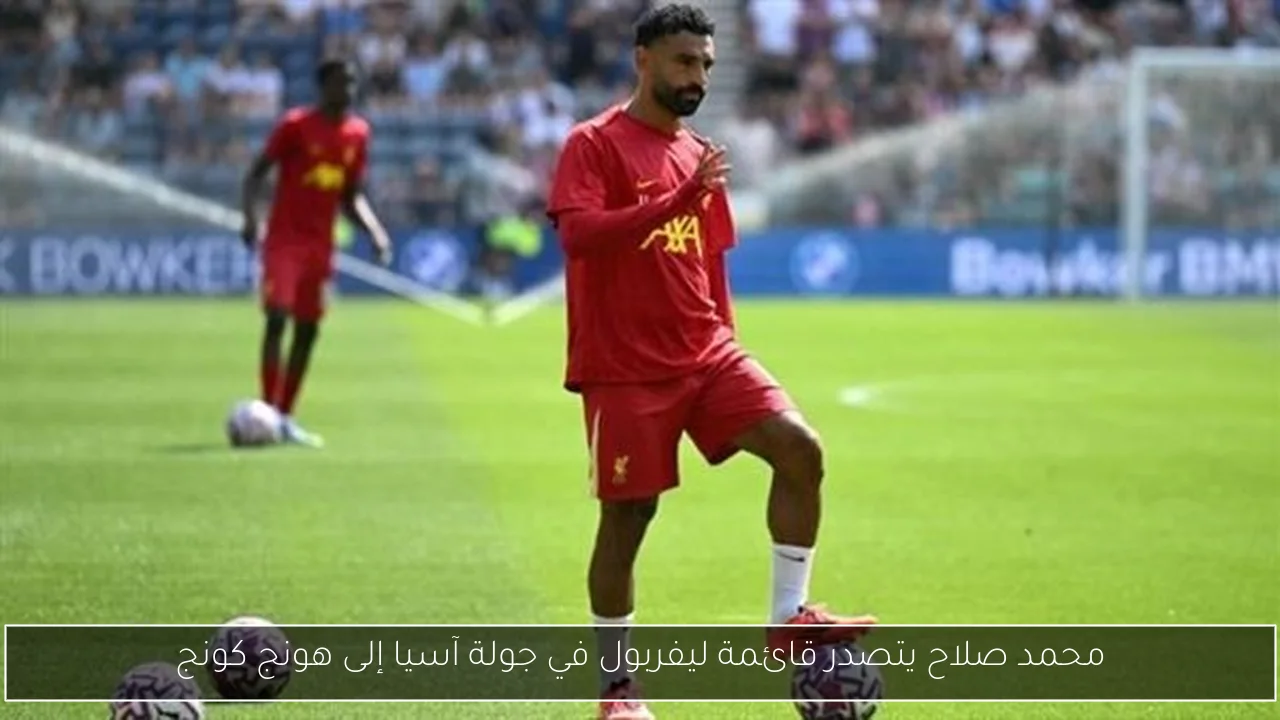 محمد صلاح يتصدر قائمة ليفربول في جولة آسيا إلى هونج كونج