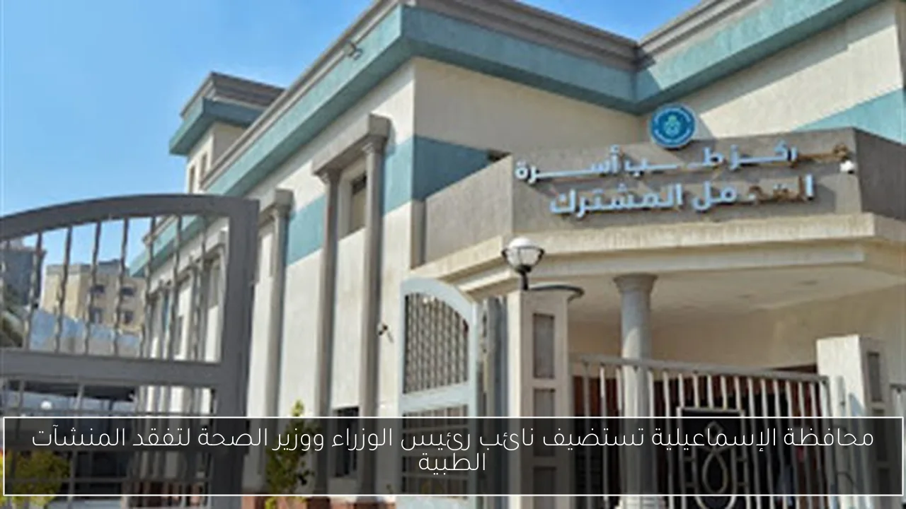 محافظة الإسماعيلية تستضيف نائب رئيس الوزراء ووزير الصحة لتفقد المنشآت الطبية