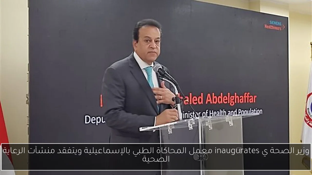وزير الصحة ي inaugurates معمل المحاكاة الطبي بالإسماعيلية ويتفقد منشآت الرعاية الصحية