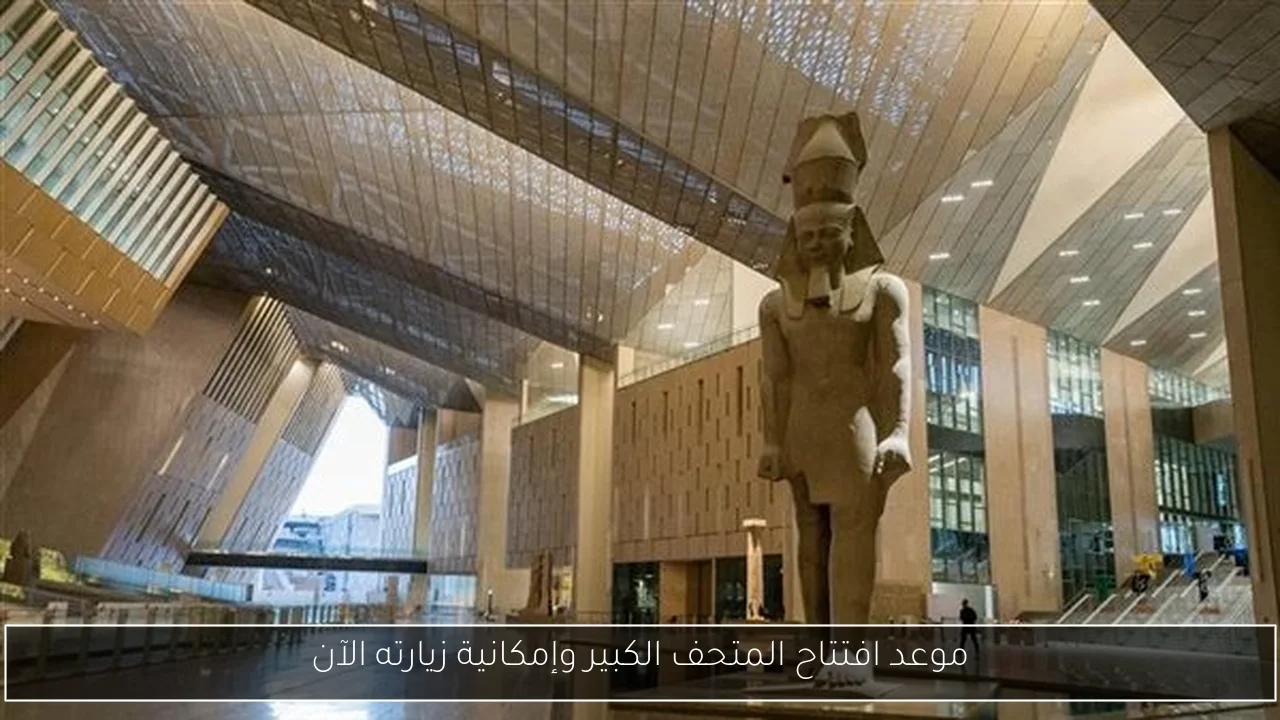 موعد افتتاح المتحف الكبير وإمكانية زيارته الآن