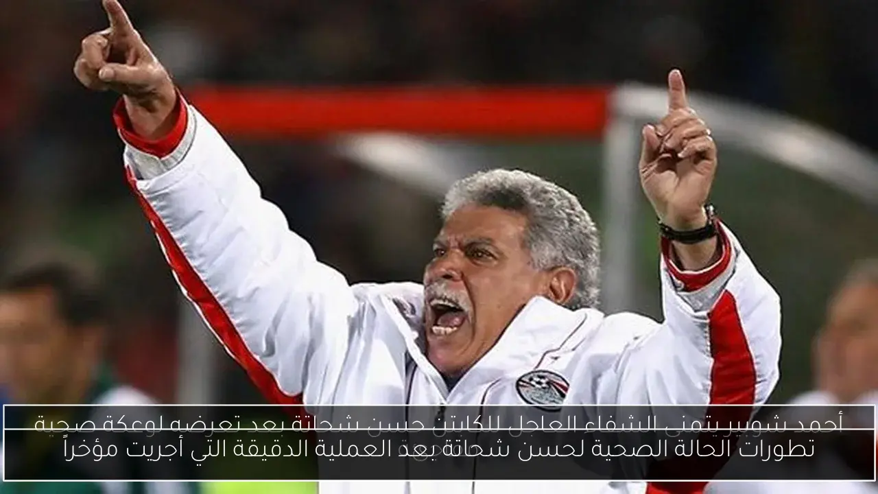 تطورات الحالة الصحية لحسن شحاتة بعد العملية الدقيقة التي أجريت مؤخراً