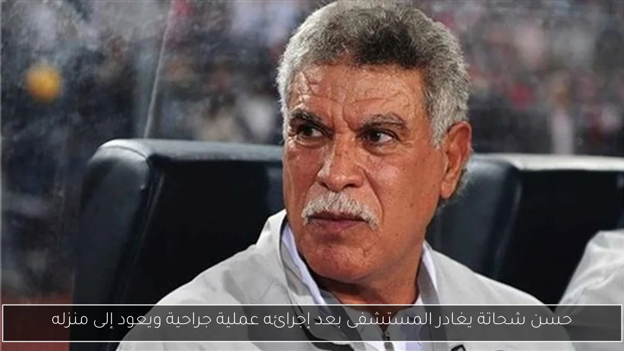 حسن شحاتة يغادر المستشفى بعد إجرائه عملية جراحية ويعود إلى منزله