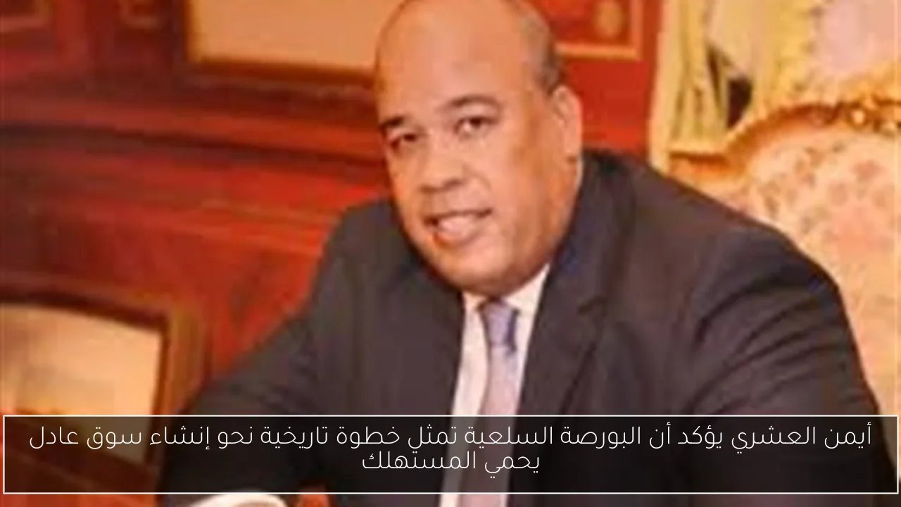 أيمن العشري يؤكد أن البورصة السلعية تمثل خطوة تاريخية نحو إنشاء سوق عادل يحمي المستهلك