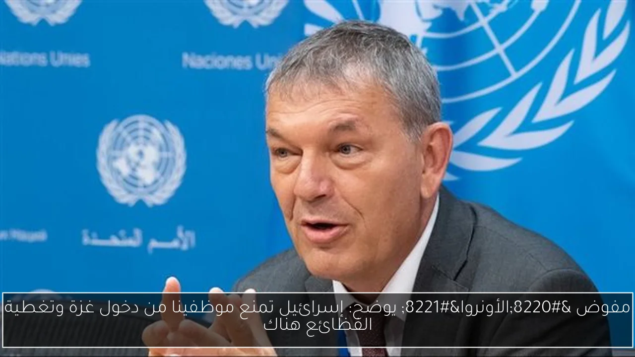 مفوض “الأونروا” يوضح: إسرائيل تمنع موظفينا من دخول غزة وتغطية الفظائع هناك