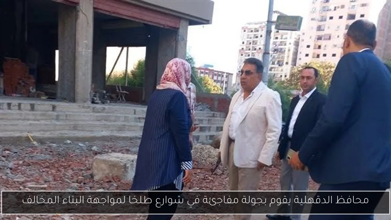محافظ الدقهلية يقوم بجولة مفاجئة في شوارع طلخا لمواجهة البناء المخالف