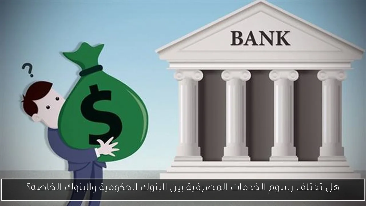 هل تختلف رسوم الخدمات المصرفية بين البنوك الحكومية والبنوك الخاصة؟