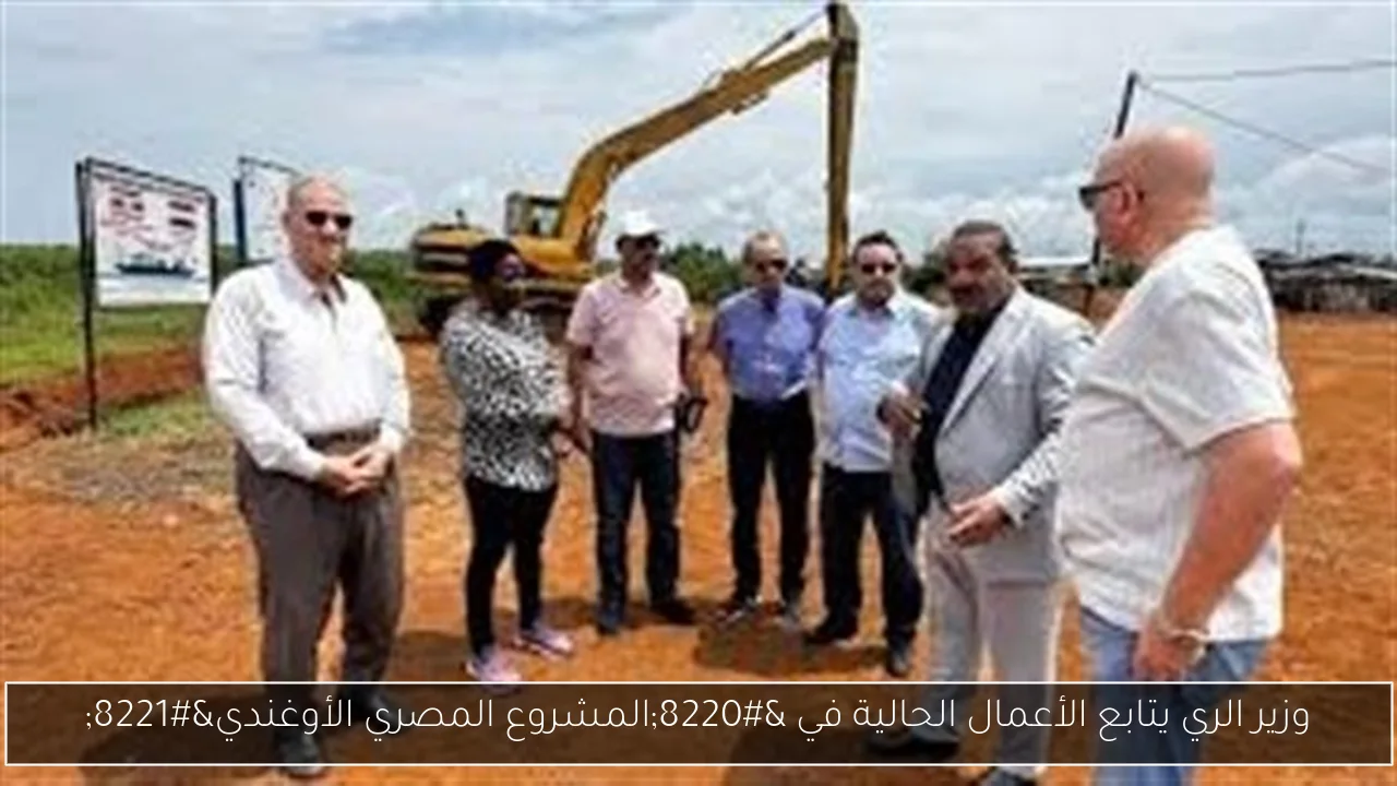 وزير الري يتابع الأعمال الحالية في “المشروع المصري الأوغندي”