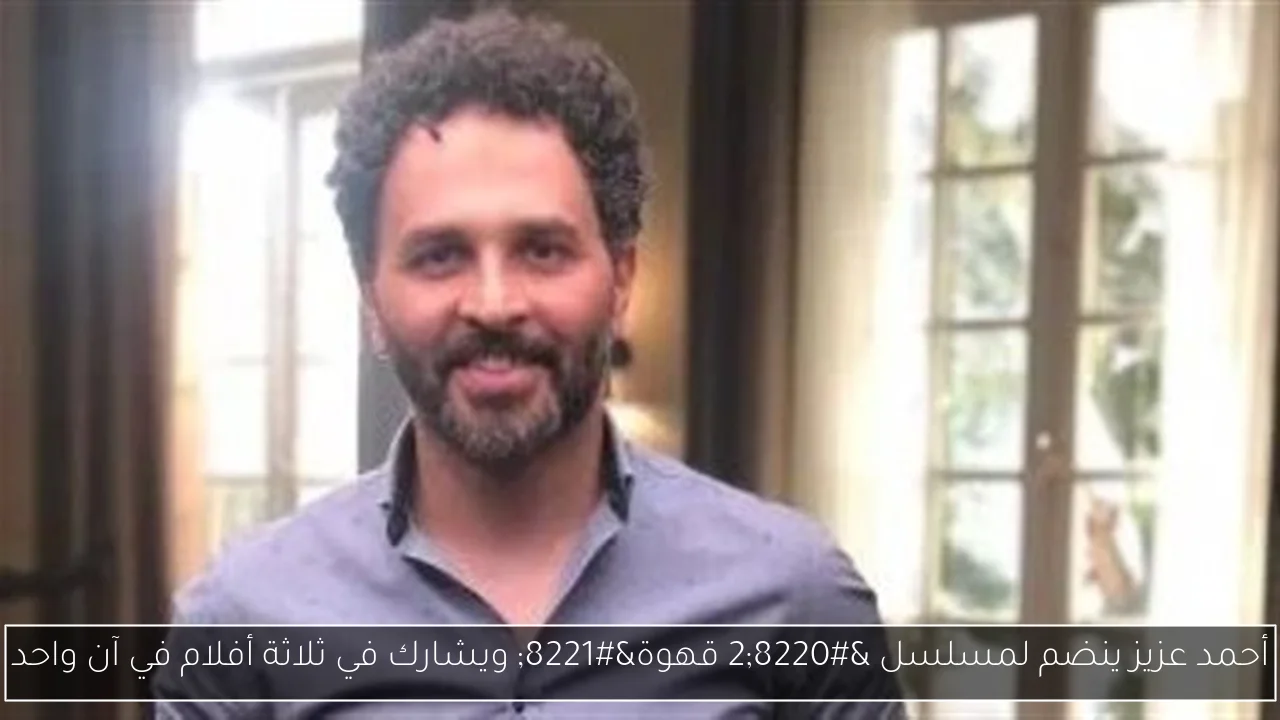 أحمد عزيز ينضم لمسلسل “2 قهوة” ويشارك في ثلاثة أفلام في آن واحد