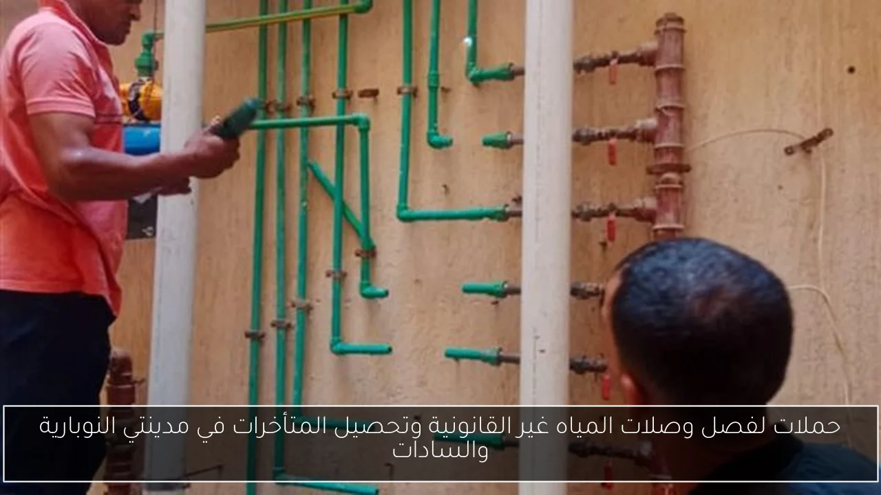 حملات لفصل وصلات المياه غير القانونية وتحصيل المتأخرات في مدينتي النوبارية والسادات