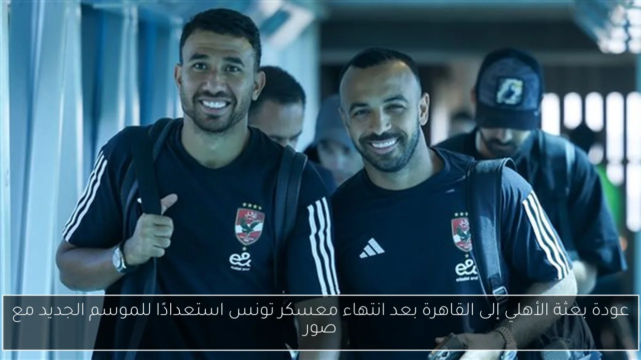 عودة بعثة الأهلي إلى القاهرة بعد انتهاء معسكر تونس استعدادًا للموسم الجديد مع صور