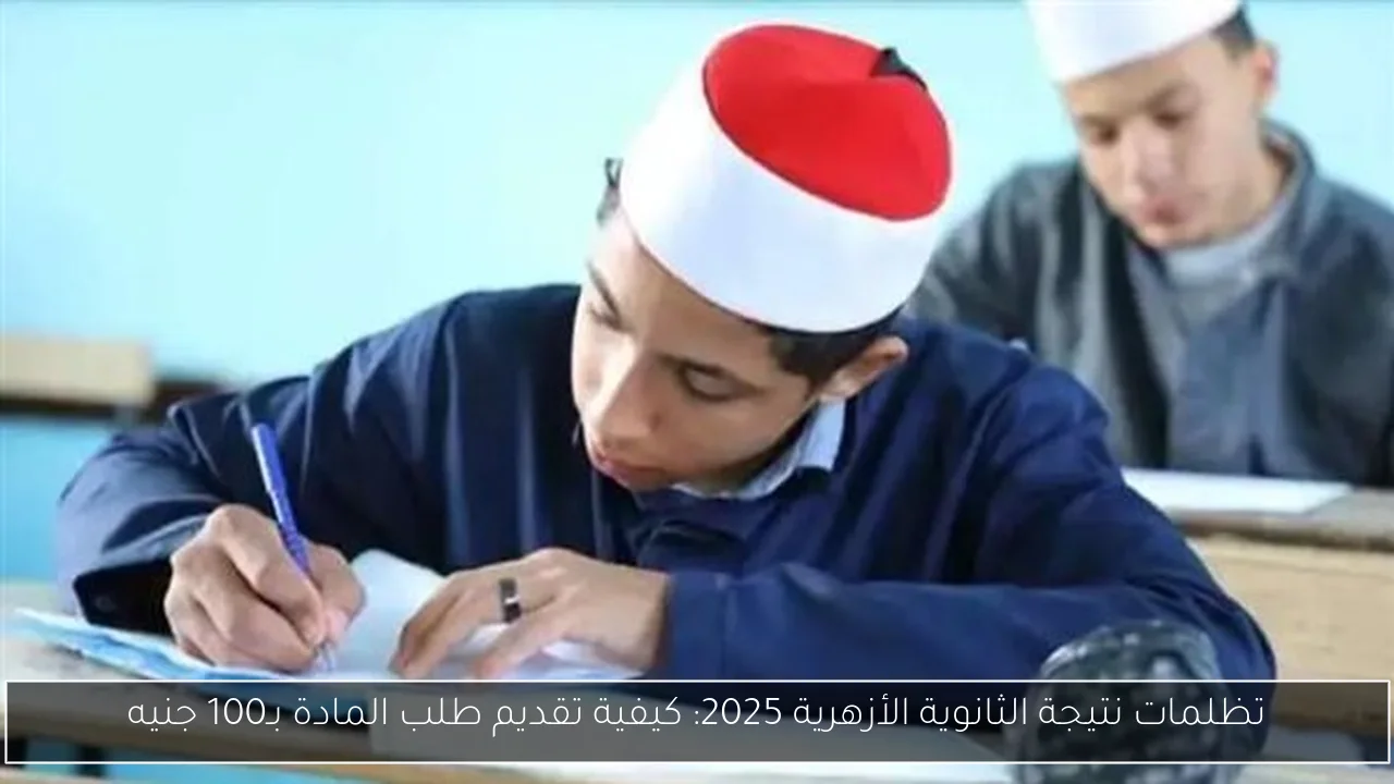 تظلمات نتيجة الثانوية الأزهرية 2025: كيفية تقديم طلب المادة بـ100 جنيه