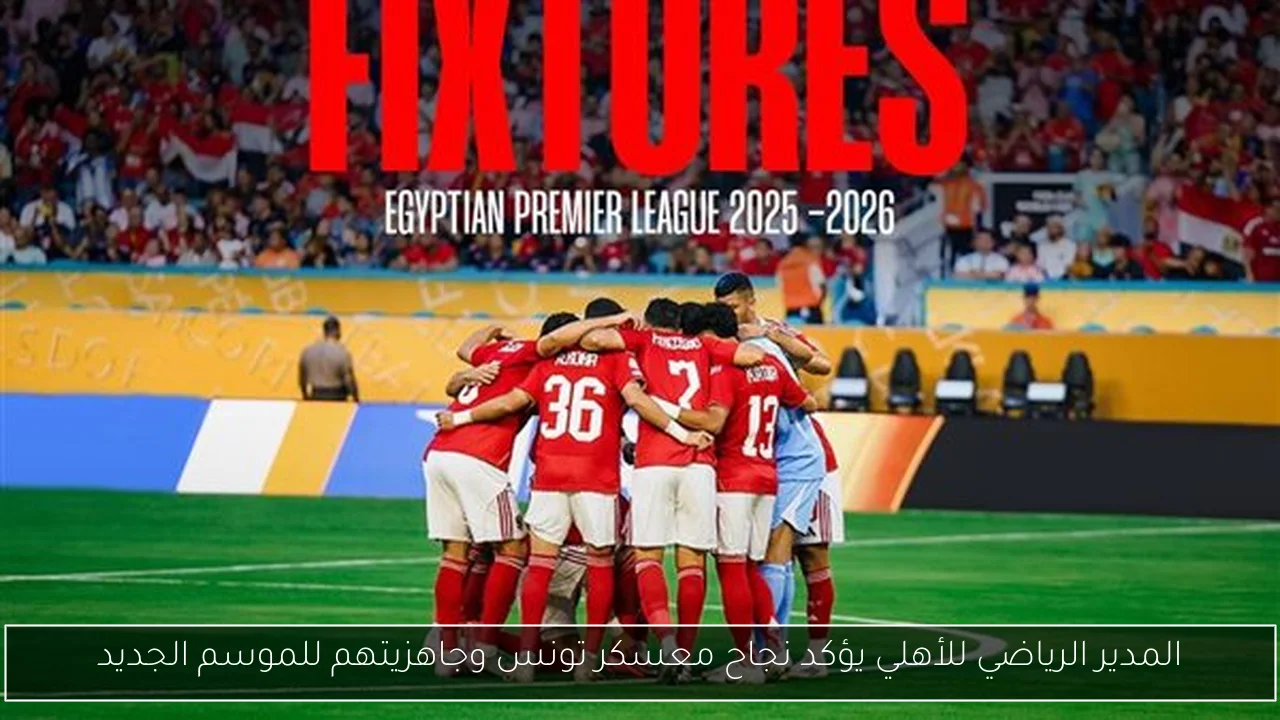 المدير الرياضي للأهلي يؤكد نجاح معسكر تونس وجاهزيتهم للموسم الجديد