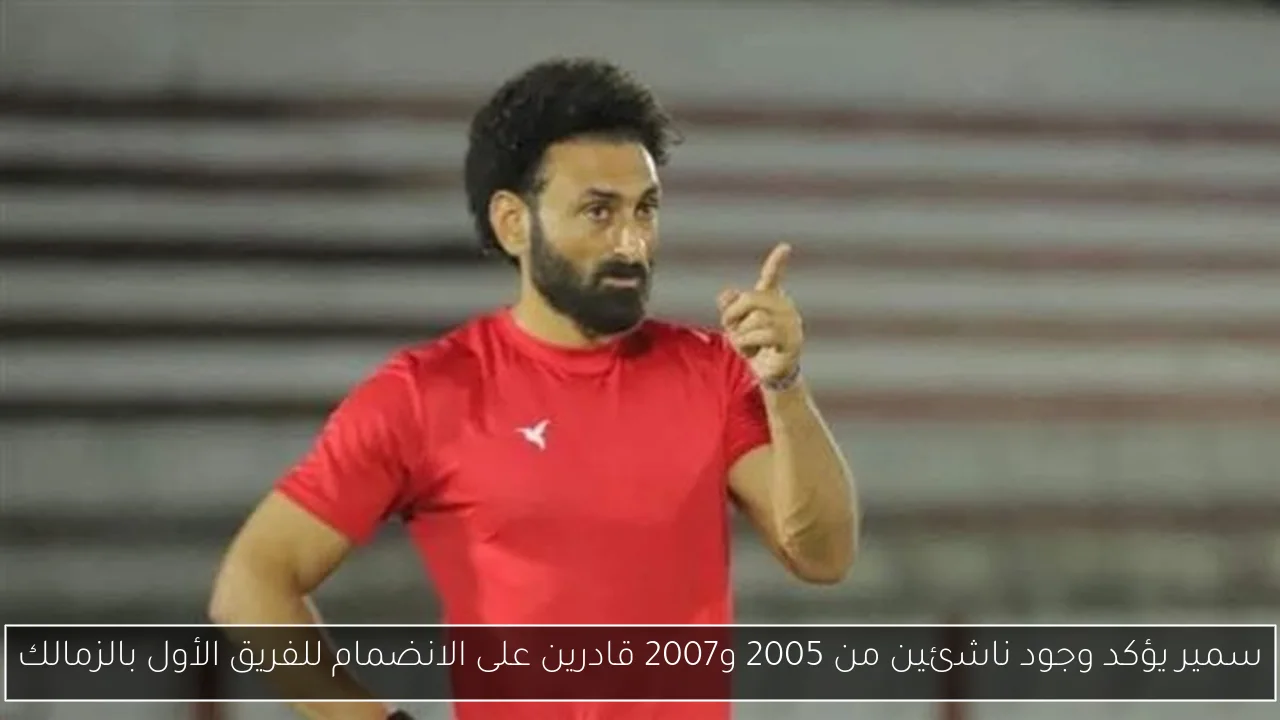 سمير يؤكد وجود ناشئين من 2005 و2007 قادرين على الانضمام للفريق الأول بالزمالك