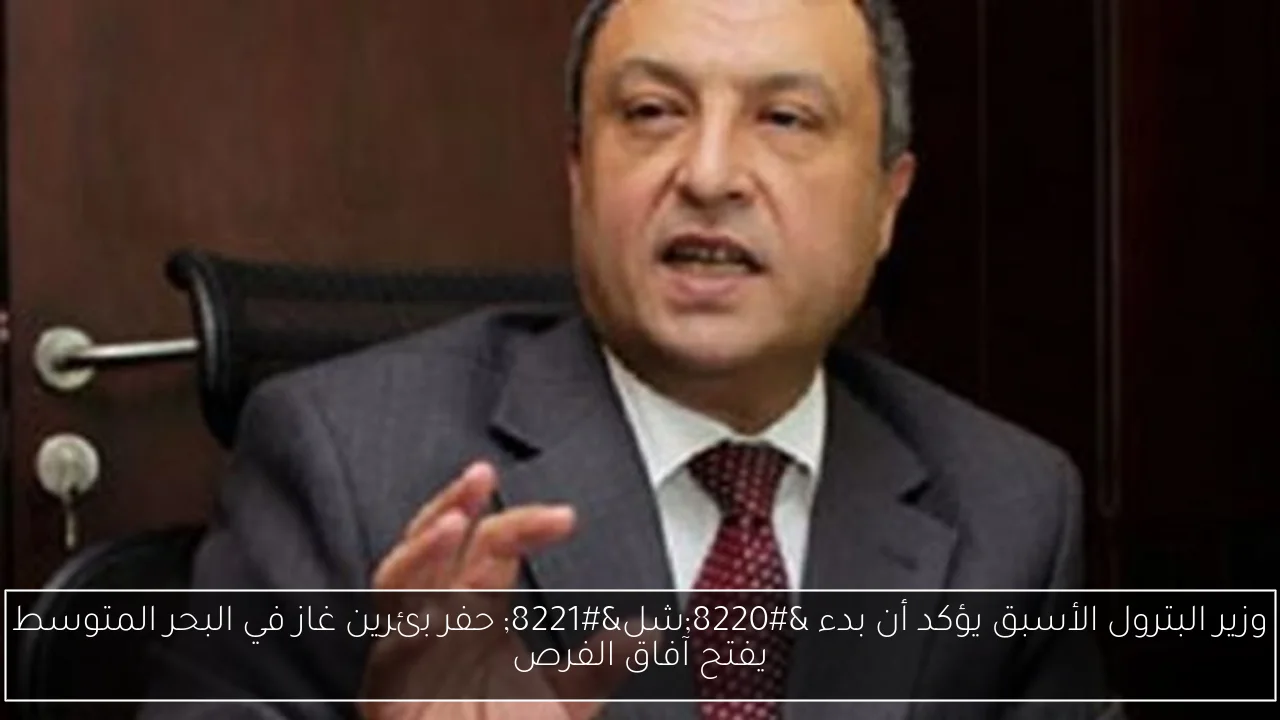 وزير البترول الأسبق يؤكد أن بدء “شل” حفر بئرين غاز في البحر المتوسط يفتح آفاق الفرص