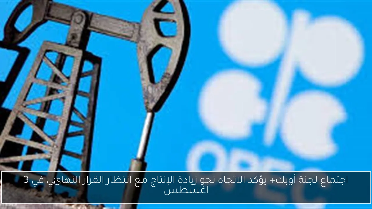 اجتماع لجنة أوبك+ يؤكد الاتجاه نحو زيادة الإنتاج مع انتظار القرار النهائي في 3 أغسطس