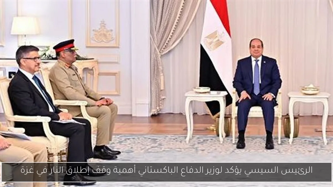 الرئيس السيسي يؤكد لوزير الدفاع الباكستاني أهمية وقف إطلاق النار في غزة
