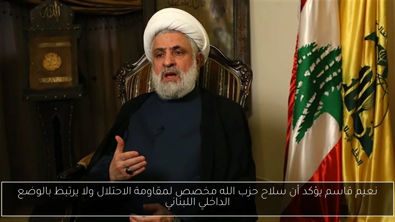 نعيم قاسم يؤكد أن سلاح حزب الله مخصص لمقاومة الاحتلال ولا يرتبط بالوضع الداخلي اللبناني