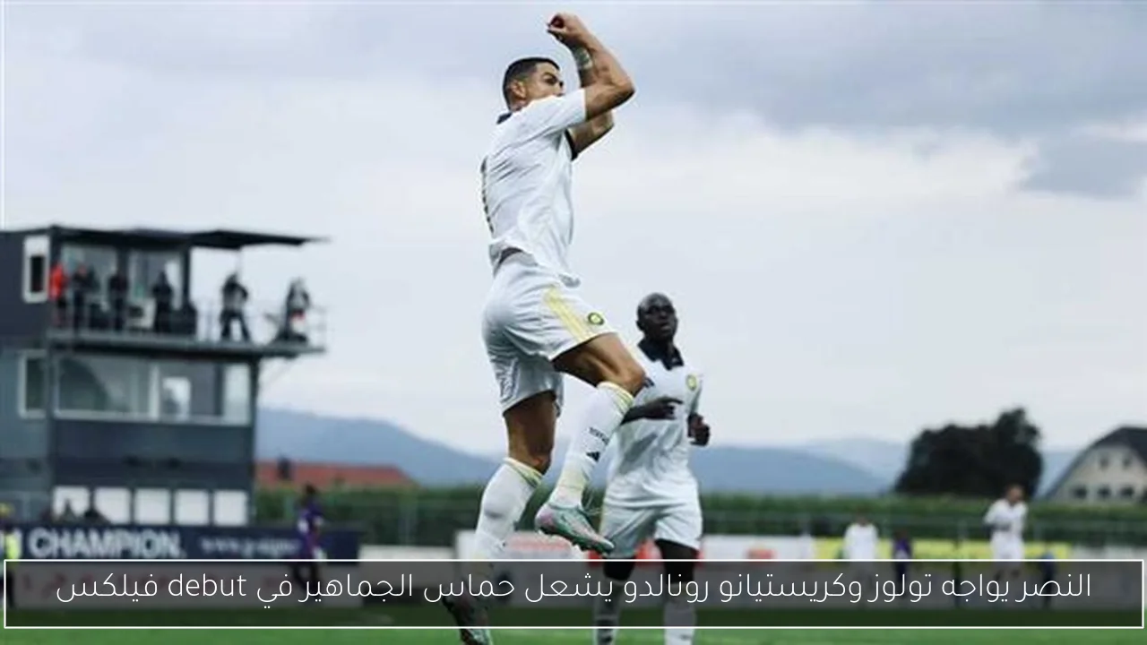 النصر يواجه تولوز وكريستيانو رونالدو يشعل حماس الجماهير في debut فيلكس