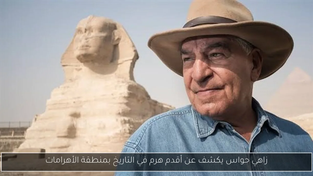زاهي حواس يكشف عن أقدم هرم في التاريخ بمنطقة الأهرامات