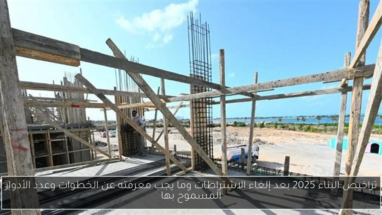 تراخيص البناء 2025 بعد إلغاء الاشتراطات وما يجب معرفته عن الخطوات وعدد الأدوار المسموح بها