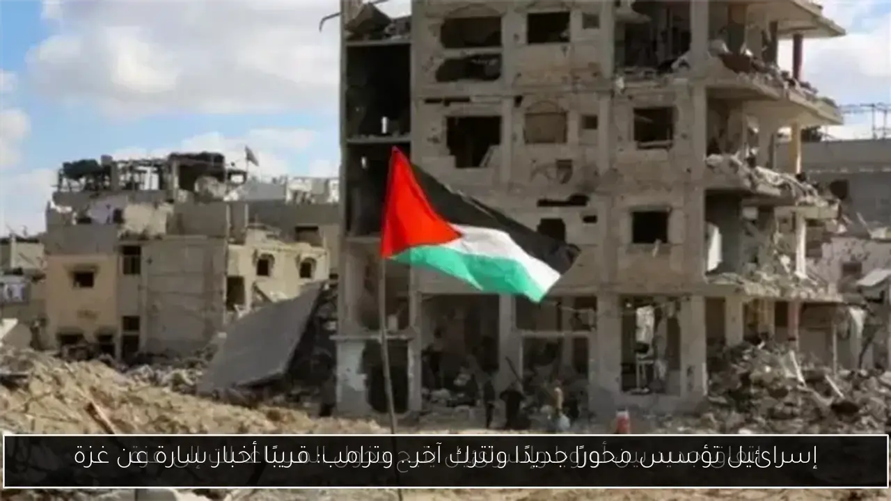 إسرائيل تؤسس محورًا جديدًا وتترك آخر.. وترامب: قريبًا أخبار سارة عن غزة