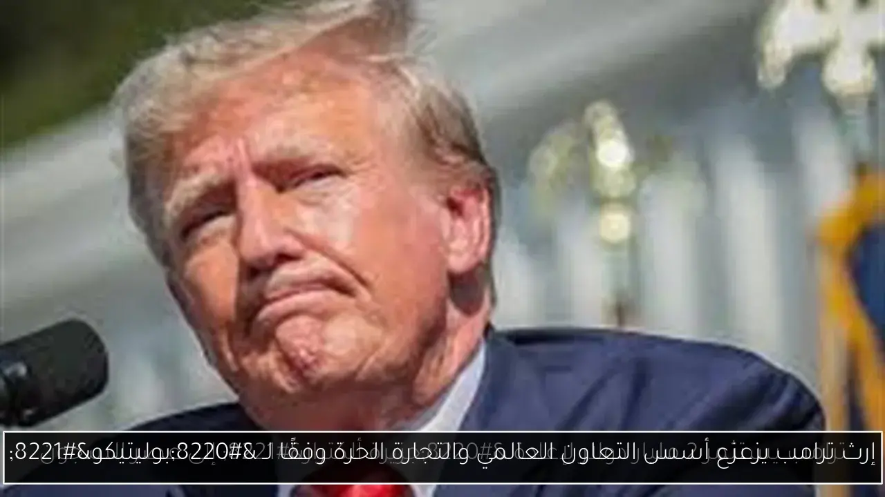 إرث ترامب يزعزع أسس التعاون العالمي والتجارة الحرة وفقًا لـ “بوليتيكو”